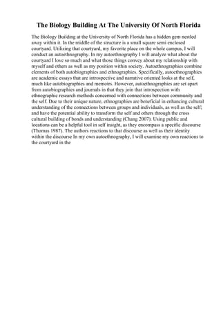 The Biology Building At The University Of North Florida
The Biology Building at the University of North Florida has a hidden gem nestled
away within it. In the middle of the structure is a small square semi enclosed
courtyard. Utilizing that courtyard, my favorite place on the whole campus, I will
conduct an autoethnography. In my autoethnography I will analyze what about the
courtyard I love so much and what those things convey about my relationship with
myself and others as well as my position within society. Autoethnographies combine
elements of both autobiographies and ethnographies. Specifically, autoethnographies
are academic essays that are introspective and narrative oriented looks at the self,
much like autobiographies and memoirs. However, autoethnographies are set apart
from autobiographies and journals in that they join that introspection with
ethnographic research methods concerned with connections between community and
the self. Due to their unique nature, ethnographies are beneficial in enhancing cultural
understanding of the connections between groups and individuals, as well as the self;
and have the potential ability to transform the self and others through the cross
cultural building of bonds and understanding (Chang 2007). Using public and
locations can be a helpful tool in self insight, as they encompass a specific discourse
(Thomas 1987). The authors reactions to that discourse as well as their identity
within the discourse In my own autoethnography, I will examine my own reactions to
the courtyard in the
 