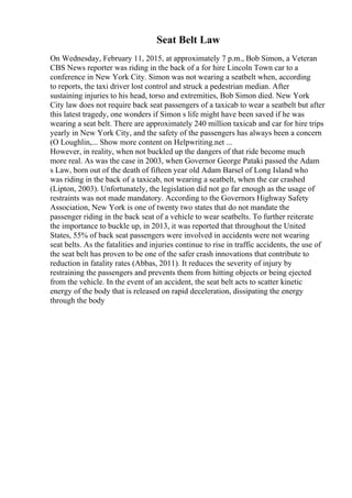 Seat Belt Law
On Wednesday, February 11, 2015, at approximately 7 p.m., Bob Simon, a Veteran
CBS News reporter was riding in the back of a for hire Lincoln Town car to a
conference in New York City. Simon was not wearing a seatbelt when, according
to reports, the taxi driver lost control and struck a pedestrian median. After
sustaining injuries to his head, torso and extremities, Bob Simon died. New York
City law does not require back seat passengers of a taxicab to wear a seatbelt but after
this latest tragedy, one wonders if Simon s life might have been saved if he was
wearing a seat belt. There are approximately 240 million taxicab and car for hire trips
yearly in New York City, and the safety of the passengers has always been a concern
(O Loughlin,... Show more content on Helpwriting.net ...
However, in reality, when not buckled up the dangers of that ride become much
more real. As was the case in 2003, when Governor George Pataki passed the Adam
s Law, born out of the death of fifteen year old Adam Barsel of Long Island who
was riding in the back of a taxicab, not wearing a seatbelt, when the car crashed
(Lipton, 2003). Unfortunately, the legislation did not go far enough as the usage of
restraints was not made mandatory. According to the Governors Highway Safety
Association, New York is one of twenty two states that do not mandate the
passenger riding in the back seat of a vehicle to wear seatbelts. To further reiterate
the importance to buckle up, in 2013, it was reported that throughout the United
States, 55% of back seat passengers were involved in accidents were not wearing
seat belts. As the fatalities and injuries continue to rise in traffic accidents, the use of
the seat belt has proven to be one of the safer crash innovations that contribute to
reduction in fatality rates (Abbas, 2011). It reduces the severity of injury by
restraining the passengers and prevents them from hitting objects or being ejected
from the vehicle. In the event of an accident, the seat belt acts to scatter kinetic
energy of the body that is released on rapid deceleration, dissipating the energy
through the body
 