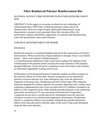 Fibre Reinforced Polymer Reinforcement Bar
MATERIAL SCIENCE FIBRE REINFORCED POLYMER REINFORCEMENT
BAR
ABSTRACT: In this paper we are going see about the new technology of
reinforcement that is FRP (Fiber reinforced polymers) rebars and its all
characteristics. Such as its high strength, lightweight characteristic, creep
characteristic, resistant to environmental factor like corrosion effect, fire
performance, features and benefits, application, its materials and manufacturing,
codes and specification, status and its barriers.
CONCRETE REINFORCEMENT FRP REBAR
Introduction
Reinforced concrete is a common building material for the construction of facilities
and structures. While concrete has a high compressive strength, it has a very limited
tensile ... Show more content on Helpwriting.net ...
c) Creep (Permanent Deflection Under Long Term Loading) The addition of the
reinforcement to the polymer matrix increases the creep resistance of the properly
designed FRP part. Creep will not be a significant issue if the loads on the structure
are kept below appropriate working stress levels
d) Resistance to Environmental Factors Composites display excellent resistance to
the corrosive effects of: Freeze thaw: because composites are not attacked by
galvanic corrosion and have low water absorption, they resist the destructive
expansion of freezing water. Weathering and Ultra Violet Light: FRP composite
structures designed for weather exposure are normally fabricated with a surface layer
containing a pigmented gel coat or have an ultraviolet (UV) inhibitor included as an
additive to the composite matrix. Both methods provide protection to the underlying
material by screening out UV rays and minim Chemicals and Temperature:
Composites do not rust or corrode and can be formulated to provide long term
resistance to nearly every chemical and temperature environment. Of particular
benefit, is composites ability to successfully withstand the normally destructive
effects of de icing salts and/or saltwater spray of the ocean? Zing water absorption
along the fiber/resin interface.
e)
 