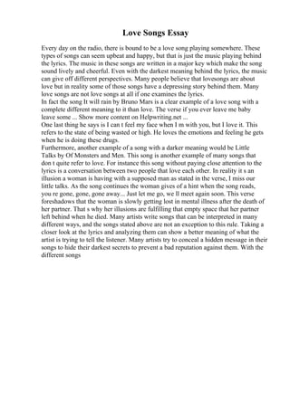 Love Songs Essay
Every day on the radio, there is bound to be a love song playing somewhere. These
types of songs can seem upbeat and happy, but that is just the music playing behind
the lyrics. The music in these songs are written in a major key which make the song
sound lively and cheerful. Even with the darkest meaning behind the lyrics, the music
can give off different perspectives. Many people believe that lovesongs are about
love but in reality some of those songs have a depressing story behind them. Many
love songs are not love songs at all if one examines the lyrics.
In fact the song It will rain by Bruno Mars is a clear example of a love song with a
complete different meaning to it than love. The verse if you ever leave me baby
leave some ... Show more content on Helpwriting.net ...
One last thing he says is I can t feel my face when I m with you, but I love it. This
refers to the state of being wasted or high. He loves the emotions and feeling he gets
when he is doing these drugs.
Furthermore, another example of a song with a darker meaning would be Little
Talks by Of Monsters and Men. This song is another example of many songs that
don t quite refer to love. For instance this song without paying close attention to the
lyrics is a conversation between two people that love each other. In reality it s an
illusion a woman is having with a supposed man as stated in the verse, I miss our
little talks. As the song continues the woman gives of a hint when the song reads,
you re gone, gone, gone away... Just let me go, we ll meet again soon. This verse
foreshadows that the woman is slowly getting lost in mental illness after the death of
her partner. That s why her illusions are fulfilling that empty space that her partner
left behind when he died. Many artists write songs that can be interpreted in many
different ways, and the songs stated above are not an exception to this rule. Taking a
closer look at the lyrics and analyzing them can show a better meaning of what the
artist is trying to tell the listener. Many artists try to conceal a hidden message in their
songs to hide their darkest secrets to prevent a bad reputation against them. With the
different songs
 