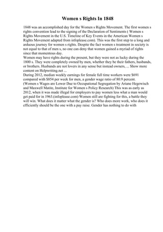 Women s Rights In 1848
1848 was an accomplished day for the Women s Rights Movement. The first women s
rights convention lead to the signing of the Declaration of Sentiments ( Women s
Rights Movement in the U.S. Timeline of Key Events in the American Women s
Rights Movement adapted from infoplease.com). This was the first step to a long and
arduous journey for women s rights. Despite the fact women s treatment in society is
not equal to that of men s, no one can deny that women gained a myriad of rights
since that momentous day.
Women may have rights during the present, but they were not as lucky during the
1800 s. They were completely owned by men, whether they be their fathers, husbands,
or brothers. Husbands are not lovers in any sense but instead owners, ... Show more
content on Helpwriting.net ...
During 2012, median weekly earnings for female full time workers were $691
compared with $854 per week for men, a gender wage ratio of 80.9 percent.
(Women s Wages are Lower Due to Occupational Segregation by Ariane Hegewisch
and Maxwell Matite, Institute for Women s Policy Research) This was as early as
2012, when it was made illegal for employers to pay women less what a man would
get paid for in 1963.(infoplease.com) Women still are fighting for this, a battle they
will win. What does it matter what the gender is? Who does more work, who does it
efficiently should be the one with a pay raise. Gender has nothing to do with
 