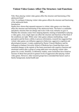 Violent Video Games Affect The Structure And Functions
Of...
Title: Does playing violent video games affect the structure and functioning of the
adolescent brain?
Aim: To configure if playing violent video games affects the structure and functioning
of the adolescent brain.
Introduction
Studies have shown that repeated exposure to violent video games over time does
affect the structure and functioning of the adolescent brain. The brain is a malleable
and plastic structure that can change and evolve with every stimulus we give it.
Whether this stimulus comes from studying Spanish, training in basketball or playing
a video game, every single input can affect the structure and functions of the brain if
the conditions are right. While some video games enhance multitasking, visual
perception and the brain s ability to process information, research has suggested that
violent video games can influence aggressive behaviour, aggressive cognition and
physiological arousal. A study conducted by Doctor Vincent Matthews and his
colleagues at Indiana University School of Medicine have found that there were
sustained changes in the regions of the brain associated with cognitive function and
emotional control after a group of young adult men were playing violent video
games for a week. Similarly, in laboratory studies, some researchers have found an
increase of about four percent in gamers levels of aggression after playing violent
video games. However, other research groups have concluded that factors such as
family background, mental health and
 