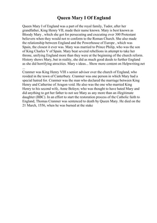 Queen Mary I Of England
Queen Mary I of England was a part of the royal family, Tudor, after her
grandfather, King Henry VII, made their name known. Mary is best known as
Bloody Mary , which she got for persecuting and executing over 300 Protestant
believers when they would not re conform to the Roman Church. She also made
the relationship between England and the Powerhouse of Europe , which was
Spain, the closest it ever was. Mary was married to Prince Philip, who was the son
of King Charles V of Spain. Mary beat several rebellions in attempt to take her
throne, unifying England more than they were at the beginning of the church reform.
History shows Mary, but in reality, she did as much good deeds to further England
as she did horrifying atrocities. Mary s ideas... Show more content on Helpwriting.net
...
Cranmer was King Henry VIII s senior advisor over the church of England, who
resided in the town of Canterbury. Cranmer was one person in which Mary had a
special hatred for. Cranmer was the man who declared the marriage between King
Henry and Catherine of Aragon void. He also was the one who married King
Henry to his second wife, Anne Boleyn; who was thought to have hated Mary and
did anything to get her father to not see Mary as any more than an illegitimate
daughter (BBC). In an effort to start the restoration process of the Catholic faith to
England, Thomas Cranmer was sentenced to death by Queen Mary. He died on the
21 March, 1556, when he was burned at the stake
 