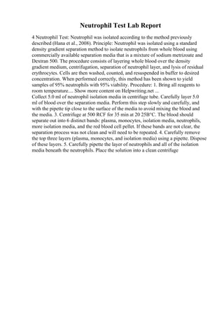Neutrophil Test Lab Report
4 Neutrophil Test: Neutrophil was isolated according to the method previously
described (Hana et al., 2008). Principle: Neutrophil was isolated using a standard
density gradient separation method to isolate neutrophils from whole blood using
commercially available separation media that is a mixture of sodium metrizoate and
Dextran 500. The procedure consists of layering whole blood over the density
gradient medium, centrifugation, separation of neutrophil layer, and lysis of residual
erythrocytes. Cells are then washed, counted, and resuspended in buffer to desired
concentration. When performed correctly, this method has been shown to yield
samples of 95% neutrophils with 95% viability. Procedure: 1. Bring all reagents to
room temperature.... Show more content on Helpwriting.net ...
Collect 5.0 ml of neutrophil isolation media in centrifuge tube. Carefully layer 5.0
ml of blood over the separation media. Perform this step slowly and carefully, and
with the pipette tip close to the surface of the media to avoid mixing the blood and
the media. 3. Centrifuge at 500 RCF for 35 min at 20 25В°C. The blood should
separate out into 6 distinct bands: plasma, monocytes, isolation media, neutrophils,
more isolation media, and the red blood cell pellet. If these bands are not clear, the
separation process was not clean and will need to be repeated. 4. Carefully remove
the top three layers (plasma, monocytes, and isolation media) using a pipette. Dispose
of these layers. 5. Carefully pipette the layer of neutrophils and all of the isolation
media beneath the neutrophils. Place the solution into a clean centrifuge
 