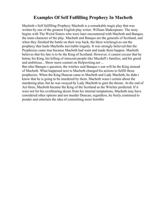 Examples Of Self Fulfilling Prophecy In Macbeth
Macbeth s Self fulfilling Prophecy Macbeth is a remarkable tragic play that was
written by one of the greatest English play writer, William Shakespeare. The story
begins with The Weird Sisters who were later encountered with Macbeth and Banquo,
the main character of the play. Macbeth and Banquo are the generals of Scotland, and
when they finished the battle on their way back, the three witchesgives out the
prophecy that leads Macbeths inevitable tragedy. It was strongly believed that the
Prophecies came true because Macbeth had want and made them happen. Macbeth
believes that his fate is to be the King of Scotland. However, it cannot excuse that he
betray his King, his killing of innocent people like Macduff s families, and his greed
and ambitious... Show more content on Helpwriting.net ...
But after Banquo s question, the witches said Banquo s son will be the King instead
of Macbeth. What happened next is Macbeth changed his actions to fulfill those
prophecies. When the King Duncan came to Macbeth and Lady Macbeth, he didn t
know that he is going to be murdered by them. Macbeth wasn t certain about the
murdering plan, but he was swayed by Lady Macbeth to gain the throne. At the end of
Act three, Macbeth became the King of the Scotland as the Witches predicted. If it
were not for his overbearing desire from his internal temptations, Macbeth may have
considered other options and not murder Duncan; regardless, he freely continued to
ponder and entertain the idea of committing more horrible
 
