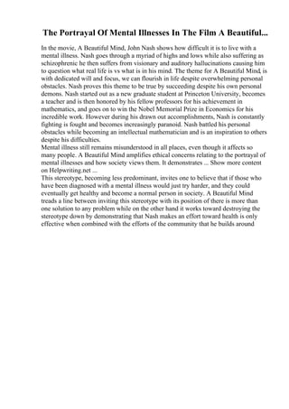 The Portrayal Of Mental Illnesses In The Film A Beautiful...
In the movie, A Beautiful Mind, John Nash shows how difficult it is to live with a
mental illness. Nash goes through a myriad of highs and lows while also suffering as
schizophrenic he then suffers from visionary and auditory hallucinations causing him
to question what real life is vs what is in his mind. The theme for A Beautiful Mind, is
with dedicated will and focus, we can flourish in life despite overwhelming personal
obstacles. Nash proves this theme to be true by succeeding despite his own personal
demons. Nash started out as a new graduate student at Princeton University, becomes
a teacher and is then honored by his fellow professors for his achievement in
mathematics, and goes on to win the Nobel Memorial Prize in Economics for his
incredible work. However during his drawn out accomplishments, Nash is constantly
fighting is fought and becomes increasingly paranoid. Nash battled his personal
obstacles while becoming an intellectual mathematician and is an inspiration to others
despite his difficulties.
Mental illness still remains misunderstood in all places, even though it affects so
many people. A Beautiful Mind amplifies ethical concerns relating to the portrayal of
mental illnesses and how society views them. It demonstrates ... Show more content
on Helpwriting.net ...
This stereotype, becoming less predominant, invites one to believe that if those who
have been diagnosed with a mental illness would just try harder, and they could
eventually get healthy and become a normal person in society. A Beautiful Mind
treads a line between inviting this stereotype with its position of there is more than
one solution to any problem while on the other hand it works toward destroying the
stereotype down by demonstrating that Nash makes an effort toward health is only
effective when combined with the efforts of the community that he builds around
 