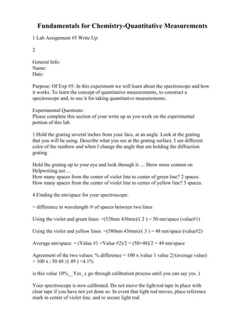 Fundamentals for Chemistry-Quantitative Measurements
1 Lab Assignment #5 Write Up
2
General Info:
Name:
Date:
Purpose: Of Exp #5: In this experiment we will learn about the spectroscope and how
it works. To learn the concept of quantitative measurements, to construct a
spectroscope and, to use it for taking quantitative measurements.
Experimental Questions:
Please complete this section of your write up as you work on the experimental
portion of this lab.
1.Hold the grating several inches from your face, at an angle. Look at the grating
that you will be using. Describe what you see at the grating surface. I see different
color of the rainbow and when I change the angle that am holding the diffraction
grating
Hold the grating up to your eye and look through it. ... Show more content on
Helpwriting.net ...
How many spaces from the center of violet line to center of green line? 2 spaces.
How many spaces from the center of violet line to center of yellow line? 3 spaces.
4.Finding the nm/space for your spectroscope:
= difference in wavelength /# of spaces between two lines
Using the violet and green lines: =(538nm 436nm)/( 2 ) = 50 nm/space (value#1)
Using the violet and yellow lines: =(580nm 436nm)/( 3 ) = 48 nm/space (value#2)
Average nm/space: = (Value #1 +Value #2)/2 = (50+48)/2 = 49 nm/space
Agreement of the two values: % difference = 100 x |value 1 value 2|/(average value)
= 100 x | 50 48 |/( 49 ) =4.1%
is this value 10%__Yes_.( go through calibration process until you can say yes. )
Your spectroscope is now calibrated. Do not move the lightrod tape in place with
clear tape if you have not yet done so. In event that light rod moves, place reference
mark in center of violet line, and re secure light rod.
 