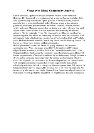 Vancouver Island Community Analysis
Earlier this week, I published a Guest Post from Anabel Marsh on Hidden
Histories. Her thoughtful, provocative post led to much reflection, including Who
does your town/city honour? It s a great question. Vancouver Island, where I
currently live, is home to influential and well known actors, artists, athletes,
journalists, musicians, philanthropists, politicians, scientists, Nobel Laureates,
writers and more. Many are honoured on our island in a variety of ways. One small
section of this island is home to a local hero who does not neatly fit into one
category. Phil St. Luke (aka Flying Phil ) may not be well known outside of his
surrounding area...but within his community he is much loved and celebrated. Phil
is frequently featured in local news stories, has a Facebook Fan Club and YouTube
video. He leads his town s annual Canada Day Parade, and his birthday, March 7, is
known to... Show more content on Helpwriting.net ...
He had planned this return visit so that his young son could also meet this
community hero. What s so unique about Phil? A former Special Olympian
originally from Vancouver, Phil has lived in the Oceanside area since the 1970 s.
Unquestionably he has become the community s unofficial ambassador. He is well
known by generations of Oceanside residents for his daily rounds through the town s
streets, coffee shops and businesses where he warmly greets everyone whom he
meets. His big smile, his exuberance, his desire to do good and his volunteer work
with multiple community programs has been an inspiration to many. Phil s
relentlessly optimistic outlook is contagious. Common quotes about Phil include He
brings sunshine wherever he goes, His presence fills every room he enters and Phil
is somebody who touches everybody. Gordon Johns, Courtenay Alberni Member of
Parliament) recently posted this about Phil, He brightens our days and enriches our
 