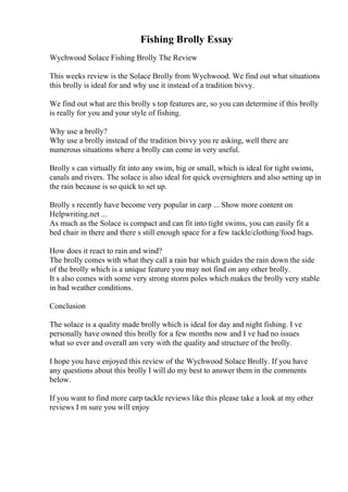 Fishing Brolly Essay
Wychwood Solace Fishing Brolly The Review
This weeks review is the Solace Brolly from Wychwood. We find out what situations
this brolly is ideal for and why use it instead of a tradition bivvy.
We find out what are this brolly s top features are, so you can determine if this brolly
is really for you and your style of fishing.
Why use a brolly?
Why use a brolly instead of the tradition bivvy you re asking, well there are
numerous situations where a brolly can come in very useful.
Brolly s can virtually fit into any swim, big or small, which is ideal for tight swims,
canals and rivers. The solace is also ideal for quick overnighters and also setting up in
the rain because is so quick to set up.
Brolly s recently have become very popular in carp ... Show more content on
Helpwriting.net ...
As much as the Solace is compact and can fit into tight swims, you can easily fit a
bed chair in there and there s still enough space for a few tackle/clothing/food bags.
How does it react to rain and wind?
The brolly comes with what they call a rain bar which guides the rain down the side
of the brolly which is a unique feature you may not find on any other brolly.
It s also comes with some very strong storm poles which makes the brolly very stable
in bad weather conditions.
Conclusion
The solace is a quality made brolly which is ideal for day and night fishing. I ve
personally have owned this brolly for a few months now and I ve had no issues
what so ever and overall am very with the quality and structure of the brolly.
I hope you have enjoyed this review of the Wychwood Solace Brolly. If you have
any questions about this brolly I will do my best to answer them in the comments
below.
If you want to find more carp tackle reviews like this please take a look at my other
reviews I m sure you will enjoy
 