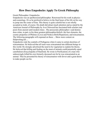 How Does Empedocles Apply To Greek Philosophy
Greek Philosopher: Empedocles
Empedocles was an apotheosized philosopher. Renowned for his work in physics
and cosmology. Or so he prefered to believe in the final hours of his life on his way
to jump into the crater of Etna. This theory is quite colorful but is not wholly
accepted as truth, of course. His death did attract much attention and as stated by the
American Journal of Philosophy by Ava Chitwood has fascinated both scholars and
poets from ancient until modern times . The presocratic philosopher s said demise
does relate, in part, to his three greatest philosophies/beliefs: the four elements, the
cosmic properties of Philotes (Love) and Neikos (Strife/Repulsion), and reincarnation.
The following paragraphs will expound on these ... Show more content on
Helpwriting.net ...
Empedocles rode the coattails of Pythagoras when it came to certain doctrines of
reincarnation. He believed that all souls were reincarnated into different beings in
this world. He strongly advertised the need to be vegetarian to explain his theory.
He believed that killing and feeding on the meat of animals could potentially equal
cannibalism (Encyclopedia of Stanford). He wrote in Purifications of a man who
unknowingly killed his own formerly deceased son for he was reincarnated as an
animal. Thus he presented his theory of reincarnation with fervor and a great desire
to make people see his
 