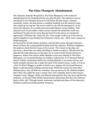 The Glass Menagerie Abandonment
The character Amanda Wingfield in The Glass Menagerie is the victim of
abandonment by her husband and her son after the play. The audience is never
introduced to her husband, because he left before the play began. Amanda
constantly wishes, she had chosen a wealthier husband over the attractive man
who ended up leaving her. She never could live the life she dreamed of, so she
forces her fantasies of a wealthy and successful lifestyle on her children. That
innocent look of your father s had everyone fooled! He smiled the world was
enchanted! No girl can do worse than put herself at the mercy of a handsome
appearance! (Williams 46). Since her son, Tom escapes work to go to the movies,
and her daughter Laura flunked out of business school, she... Show more content on
Helpwriting.net ...
He honored his female family members, and told their stories through characters
based on them. By evoking pitiful feelings from the audience, Williams enlightens
the audience about feminist issues in his society. The women in the plays are
driven by a desire they are either unwilling or unable to achieve. This presents the
idea that the male characters in the plays are in control of the female characters
happiness. When Tom and his father abandon Laura and Amanda in The Glass
Menagerie, it is assumed that they are helpless without him. In A Streetcar Named
Desire, Stanley manipulates Stella into sending Blanche to an insane asylum, and
Stella complies because she is under the spell of his attractiveness. Lastly, in Cat on
a Hot Tin Roof, Maggie is unable to build a new, happier life for herself because
Brick is subconsciously holding onto her heart. While the women are from three
different plays, they all hold one similarity; they are driven by the childish mindset
that if they stay under the man s control, they will eventually achieve their desires.
Amanda, Laura, Maggie, Stella, and Blanche had qualities that may have repelled the
audience, yet he gave them pitiful characteristics and actions that drew the audience
back to their side. Through mental, emotional, and physical abuse of the characters,
Williams could successfully portray women as
 