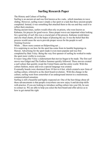 Surfing Research Paper
The History and Culture of Surfing
Surfing is an ancient art and was first known as he e nalu , which translates to wave
sliding. However, surfing wasn t simply a fun sport or a task that these ancient people
completed. Instead, it was something that attached them to the sea and they used it to
reflect their emotions.
During ancient times, surfers would often rely on priests, who were known as
Kahunas, for prayers for good waves. Since proper waves are important when looking
for a good day of surf, this was a crucial part of the process. Kahunas would dance
and cite ritual chants, all in the hopes of pleasing the sea. It was the belief that this
process would cause the sea to provide proper waves for the people to surf.
Training Exercise
While ... Show more content on Helpwriting.net ...
It is surprising to see how far the sport has come from its humble beginnings in
Hawaii. Advertising for the sport made it even more popular and was first
completed by Dale Velzy. Being the very first sponsor of surfing, he worked to make
the sport more visible to everyone.
It wasn t long after Velzy s endorsement that movies began to be made. The first surf
movie was Gidget and The Endless Summer quickly followed. These movies created
a surf culture that quickly swept the United States and the entire world. With this
culture fashion, music and even a special language was created.
Eventually boards were shortened from 10 feet to 6 feet, which created a new form of
surfing culture, referred to as the short board revolution . With this change in the
culture, surfing went from somewhat of an underground interest to a mainstream,
commercialized sensation.
Surfing is still a beautiful and highly respected art. One of the best things about all
these advancements is that people everywhere can now enjoy it and develop skills
with practice. If you are looking to introduce surfing culture into your life, be sure
to contact us. We are able to help you select the best board and offer advice as to
how to get started the right
 