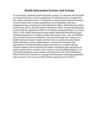 Health Information Systems And Systems
To successfully implement health information systems, it is important that the health
care organizations have access to appropriate IT staff and resources to support the
new systems and system users. IT staff perform several common functions and have
several common roles. In large organizations, the IT department often has a
management team comprising the chief information officer, chief technology officer,
chief security officer, and chief medical information officer, who provide leadership
to ensure that the organization fulfills its IT strategies and goals (Wager, Lee, Glaser,
2010, p. 434). Health information systems leaders understand that predicting gaps
and promoting parities in an effort to reduce data security risks, costs, and liabilities
can only lead to long term profitability. The aims of this paper are to discuss five
health information system s leaders and their roles; to examine the stake holders
health information systems implementation; to analyze the limitations and
opportunities in health information systems data analysis, to explain what the
literature suggests; and to summarize the impact of predicting gaps and parities on
quality improvement as it relates to the situation of my final proposal/project. List
five health information systems leaders, and define their roles. Chief Information
Officer (CIO) CIO is the one who manages the Information Technology department
and an executive who can successfully lead the organization in its effort to
 