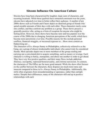 Sitcoms Influence On American Culture
Sitcoms have long been characterized by laughter, large casts of characters, and
recurring locations. While these qualities have remained consistent over the years,
sitcoms have adjusted over time to better reflect their audience. A number of pre
2000s shows such as Friends and Cheers depict an idealized group of friends who
spend sizeable amounts of their days with each other. These characters rarely come
into conflict, and they confront any problem as a group. These shows possess a
generally positive vibe, acting as a form of escapism for anyone who might be
feeling down. However, these shows have become rarer and less popular over the
course of the 2000s due to changing American perceptions of the world, which have
become more pessimistic over time. Possible reasons for this include personal
conflicts, financial struggles, or increased exposure to... Show more content on
Helpwriting.net ...
The characters of It s Always Sunny in Philadelphia, collectively referred to as the
Gang, are a group of almost irredeemable individuals who cannot truly be considered
friends. Most episodes depict one or more members of the group creating and
carrying out a convoluted plot to acquire something, such as money or revenge. Each
character is willing to betray, manipulate, and abuse one another in order to get ahead.
They have very few positive qualities, and their many flaws include addiction,
illiteracy, sociopathy, repressed homosexuality, and extreme narcissism. In contrast,
the characters of The Office are far more good natured. While the show often focuses
on the conflict between the characters, these disputes are much more tame and
innocent compared to those in It s Always Sunny in Philadelphia. Additionally, this
strife often originates from misunderstanding or ignorance, rather than outright
malice. Despite their differences, many of the characters still end up in positive
relationships with each
 