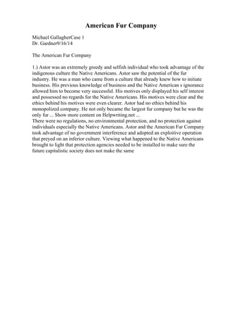 American Fur Company
Michael GallagherCase 1
Dr. Gardner9/16/14
The American Fur Company
1.) Astor was an extremely greedy and selfish individual who took advantage of the
indigenous culture the Native Americans. Astor saw the potential of the fur
industry. He was a man who came from a culture that already knew how to initiate
business. His previous knowledge of business and the Native American s ignorance
allowed him to become very successful. His motives only displayed his self interest
and possessed no regards for the Native Americans. His motives were clear and the
ethics behind his motives were even clearer. Astor had no ethics behind his
monopolized company. He not only became the largest fur company but he was the
only fur ... Show more content on Helpwriting.net ...
There were no regulations, no environmental protection, and no protection against
individuals especially the Native Americans. Astor and the American Fur Company
took advantage of no government interference and adopted an exploitive operation
that preyed on an inferior culture. Viewing what happened to the Native Americans
brought to light that protection agencies needed to be installed to make sure the
future capitalistic society does not make the same
 