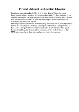 Personal Statement In Elementary Education
I graduated Magna Cum Laude May 9, 2015 from Brescia University with a
Bachelor s of Science, majoring in Elementary Education P 5. I am applying for the
available elementary teacher positions open at Mary Carrico Catholic School. I am a
new teacher and I would love to make a positive impact on students lives in the
community, by being their teacher.
I recently completed my second student teaching placement at East View Elementary
School in a Kindergarten classroom, teaching all content areas. During my time at
East View, I incorporate real world cross curricular lesson in to my whole group
lessons. In addition, I differentiated my instruction of my students based on their
MAP scores and placed them into small groups to meet their unique
 