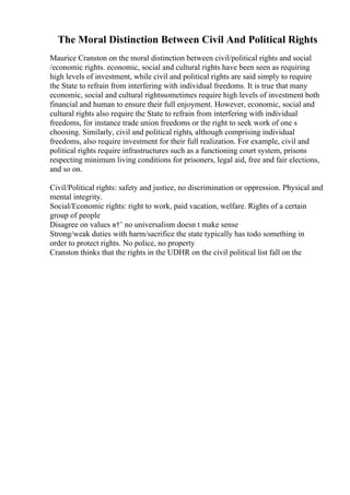 The Moral Distinction Between Civil And Political Rights
Maurice Cranston on the moral distinction between civil/political rights and social
/economic rights. economic, social and cultural rights have been seen as requiring
high levels of investment, while civil and political rights are said simply to require
the State to refrain from interfering with individual freedoms. It is true that many
economic, social and cultural rightssometimes require high levels of investment both
financial and human to ensure their full enjoyment. However, economic, social and
cultural rights also require the State to refrain from interfering with individual
freedoms, for instance trade union freedoms or the right to seek work of one s
choosing. Similarly, civil and political rights, although comprising individual
freedoms, also require investment for their full realization. For example, civil and
political rights require infrastructures such as a functioning court system, prisons
respecting minimum living conditions for prisoners, legal aid, free and fair elections,
and so on.
Civil/Political rights: safety and justice, no discrimination or oppression. Physical and
mental integrity.
Social/Economic rights: right to work, paid vacation, welfare. Rights of a certain
group of people
Disagree on values в†’ no universalism doesn t make sense
Strong/weak duties with harm/sacrifice the state typically has todo something in
order to protect rights. No police, no property
Cranston thinks that the rights in the UDHR on the civil political list fall on the
 