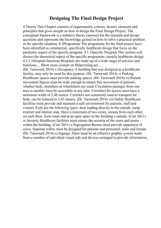 Designing The Final Design Project
4.Theory This Chapter consists of requirements, criteria, factors, elements and
principles that gives insight on how to design the Final Design Project. The
conceptual framework is a tentative theory (answer) for the research and design
questions and represents the knowledge gained on how to solve a practical problem
in the specific situation. 4.1Programme The programme for the final project have
been identified as commercial, specifically healthcare design that focus on the
paediatric aspect of the specific program. 4.1.1Specific Program This section will
discuss the theoretical aspect of the specific programme, namely healthcare design.
4.1.1.1Hospital functions Hospitals are made up of a wide range of services and
functions.... Show more content on Helpwriting.net ...
(Dr. Tarawneh 2014) v.Occupancy A building that was designed as a healthcare
facility, may only be used for this purpose. (Dr. Tarawneh 2014) vi.Parking
Healthcare spaces must provide parking spaces. (Dr. Tarawneh 2014) vii.Patient
movement Spaces must be wide enough to ensure free movement of patients,
whether beds, stretchers or wheelchairs are used. Circulation passages from one
area to another must be accessible at any time. Corridors for access must have a
minimum width of 2,44 meters. Corridors not commonly used to transport for
beds, can be reduced to 1,83 meters. (Dr. Tarawneh 2014) viii.Safety Healthcare
facilities must provide and maintain a safe environment for patients, staff and
visitors. Exits are the following types: door leading directly to the outside, ramp,
exterior and interior stair. Have a minimum of two exists, remote from each other,
on each floor. Exits must end at an open space to the building s outside. (Carr 2011)
ix.Security Healthcare facilities must ensure the security of the users and assets
within the building. (Carr 2011) x.Segregation Rooms must provide separation of
sexes. Separate toilets must be designed for patients and personnel, male and female.
(Dr. Tarawneh 2014) xi.Signage There must be an effective graphic system made
from a number of individual visual aids and devices arranged to provide information,
 