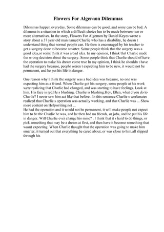 Flowers For Algernon Dilemmas
Dilemmas happen everyday. Some dilemmas can be good, and some can be bad. A
dilemma is a situation in which a difficult choice has to be made between two or
more alternatives. In the story, Flowers For Algernon by Daniel Keyes wrote a
story about a 37 year old man named Charlie who has a disability, he doesn t
understand thing that normal people can. He then is encouraged by his teacher to
get a surgery done to become smarter. Some people think that the surgery was a
good idea,or some think it was a bad idea. In my opinion, I think that Charlie made
the wrong decision about the surgery. Some people think that Charlie should of have
the operation to make his dream come true In my opinion, I think he shouldn t have
had the surgery because, people weren t expecting him to be new, it would not be
permanent, and he put his life in danger.
One reason why I think the surgery was a bad idea was because, no one was
expecting him as a friend. When Charlie got his surgery, some people at his work
were realizing that Charlie had changed, and was starting to have feelings. Look at
him. His face is red.He s blushing. Charlie is blushing.Hey, Ellen, what d you do to
Charlie? I never saw him act like that before . In this sentence Charlie s workmates
realized that Charlie s operation was actually working, and that Charlie was ... Show
more content on Helpwriting.net ...
He had the operation and it would not be permanent, it will make people not expect
him to be the Charlie he was, and he then had no friends, or jobs, and he put his life
in danger. Will Charlie ever change his mine? . I think that it s hard to do things, or
pick something that may be a dream at first, and then have it become something that
wasnt expecting. When Charlie thought that the operation was going to make him
smarter, it turned out that everything he cared about, or was close to him,all slipped
through his
 