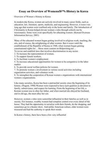 Essay on Overview of WomenвЂ™s History in Korea
Overview of Women s History in Korea
In modern day Korea, women are actively involved in many career fields, such as
education, law, literature, sports, medicine, and engineering. However, it wasn t too
long ago that women were confined only to the home and family. The introduction of
Christianity to Korea helped elevate women s roles through schools ran by
missionaries. Some were even specifically for educating women. (Korean Overseas
Information Service, 2001)
Many of the educated women began getting involved in religious work, teaching, the
arts, and of course, the enlightening of other women. But it wasn t until the
establishment of the Republic of Korea in 1948, when women began gaining
constitutional rights for ... Show more content on Helpwriting.net ...
To revise and establish laws that involves discrimination in any sector.
2. To increase the representation of women.
3. To support female workers.
4, To facilitate women s employment.
5. To increase educational opportunities for women to be competitive in the labor
market.
6. To provide social welfare policies for women.
7. To promote women s involvement in various social activities including
organization activities, and volunteer work.
8. To strengthen the cooperation of Korean women s organizations with international
women s organizations.
Like many societies, Korea has been a patriarchal society since the beginning of its
history. (Nugent, 1998) Women were expected to have such qualities as devotion to
family, subservience, and respect for learning. From the beginning of her life, a
Korean woman was to obey her father, and when married she obeyed her husband,
and in old age, she must obey her son.
However, women s roles were somewhat influential in their families as well as in
society. For instance, wealthy women had complete control over every detail of the
house. They had the opportunity to socialize with their friends, do the shopping, and
sometimes go to a theatre show. And unlike American culture, older women were
treasured and had the authority to speak their minds.
In Korea s history, there have been a few very influential
 