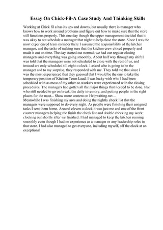 Essay On Chick-Fil-A Case Study And Thinking Skills
Working at Chick fil a has its ups and downs, but usually there is manager who
knows how to work around problems and figure out how to make sure that the store
still functions properly. This one day though the upper management decided that it
was okay to not schedule a manager that night to help close the store. Since I was the
most experienced team member there I assumed the responsibility of the kitchen
manager, and the tasks of making sure that the kitchen crew closed properly and
made it out on time. The day started out normal, we had our regular closing
managers and everything was going smoothly. About half way through my shift I
was told that the managers were not scheduled to close with the rest of us, and
instead are only scheduled till eight o clock. I asked who is going to be the
manager and to my surprise, they responded with me. They told me that since I
was the most experienced that they guessed that I would be the one to take the
temporary position of Kitchen Team Lead. I was lucky with who I had been
scheduled with as most of my other co workers were experienced with the closing
procedures. The managers had gotten all the major things that needed to be done, like
who still needed to go on break, the daily inventory, and putting people in the right
places for the most... Show more content on Helpwriting.net ...
Meanwhile I was finishing my area and doing the nightly check list that the
managers were supposed to do every night. As people were finishing their assigned
tasks I sent them home. Around eleven o clock it was just me and one of the front
counter managers helping me finish the check list and double checking my work;
clocking out shortly after we finished. I had managed to keep the kitchen running
smoothly even though I had no experience as a manager or any leadership roles in
that store. I had also managed to get everyone, including myself, off the clock at an
exceptional
 