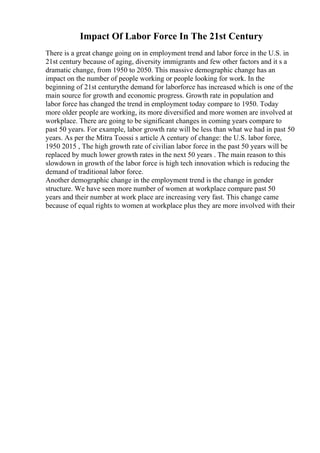 Impact Of Labor Force In The 21st Century
There is a great change going on in employment trend and labor force in the U.S. in
21st century because of aging, diversity immigrants and few other factors and it s a
dramatic change, from 1950 to 2050. This massive demographic change has an
impact on the number of people working or people looking for work. In the
beginning of 21st centurythe demand for laborforce has increased which is one of the
main source for growth and economic progress. Growth rate in population and
labor force has changed the trend in employment today compare to 1950. Today
more older people are working, its more diversified and more women are involved at
workplace. There are going to be significant changes in coming years compare to
past 50 years. For example, labor growth rate will be less than what we had in past 50
years. As per the Mitra Toossi s article A century of change: the U.S. labor force,
1950 2015 , The high growth rate of civilian labor force in the past 50 years will be
replaced by much lower growth rates in the next 50 years . The main reason to this
slowdown in growth of the labor force is high tech innovation which is reducing the
demand of traditional labor force.
Another demographic change in the employment trend is the change in gender
structure. We have seen more number of women at workplace compare past 50
years and their number at work place are increasing very fast. This change came
because of equal rights to women at workplace plus they are more involved with their
 