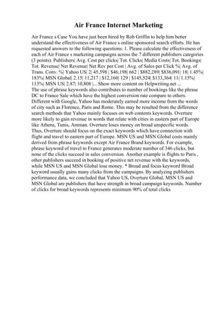 Air France Internet Marketing
Air France s Case You have just been hired by Rob Griffin to help him better
understand the effectiveness of Air France s online sponsored search efforts. He has
requested answers to the following questions: 1. Please calculate the effectiveness of
each of Air France s marketing campaigns across the 7 different publishers categories
(3 points). Publishers| Avg. Cost per clicks| Tot. Clicks| Media Costs| Tot. Bookings|
Tot. Revenue| Net Revenue| Net Rev per Cost | Avg. of Sales per Click %| Avg. of
Trans. Conv. %| Yahoo US| 2| 45,598 | $46,198| 662 | $882,289| $836,091| 18| 1.45%|
183%| MSN Global| 2.15| 11,217 | $12,160| 129 | $145,524| $133,364| 11| 1.15%|
113%| MSN US| 2.87| 10,808 |... Show more content on Helpwriting.net ...
The use of phrase keywords also contributes to number of bookings like the phrase
DC to France Sale which have the highest conversion rate compare to others.
Different with Google, Yahoo has moderately earned more income from the words
of city such as Florence, Paris and Rome. This may be resulted from the difference
search methods that Yahoo mainly focuses on web contents keywords. Overture
more likely to gain revenue in words that relate with cities in eastern part of Europe
like Athens, Tunis, Amman. Overture loses money on broad unspecific words.
Thus, Overture should focus on the exact keywords which have connection with
flight and travel to eastern part of Europe. MSN US and MSN Global costs mainly
derived from phrase keywords except Air France Brand keywords. For example,
phrase keyword of travel to France generates moderate number of 346 clicks, but
none of the clicks succeed in sales conversion. Another example is flights to Paris ,
other publishers succeed in booking of positive net revenue with the keywords,
while MSN US and MSN Global lose money. * Broad and focus keyword Broad
keyword usually gains many clicks from the campaigns. By analyzing publishers
performance data, we concluded that Yahoo US, Overture Global, MSN US and
MSN Global are publishers that have strength in broad campaign keywords. Number
of clicks for broad keywords represents minimum 90% of total clicks
 