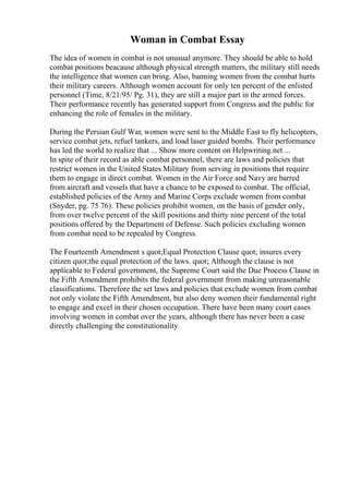 Woman in Combat Essay
The idea of women in combat is not unusual anymore. They should be able to hold
combat positions beacause although physical strength matters, the military still needs
the intelligence that women can bring. Also, banning women from the combat hurts
their military careers. Although women account for only ten percent of the enlisted
personnel (Time, 8/21/95/ Pg. 31), they are still a major part in the armed forces.
Their performance recently has generated support from Congress and the public for
enhancing the role of females in the military.
During the Persian Gulf War, women were sent to the Middle East to fly helicopters,
service combat jets, refuel tankers, and load laser guided bombs. Their performance
has led the world to realize that ... Show more content on Helpwriting.net ...
In spite of their record as able combat personnel, there are laws and policies that
restrict women in the United States Military from serving in positions that require
them to engage in direct combat. Women in the Air Force and Navy are barred
from aircraft and vessels that have a chance to be exposed to combat. The official,
established policies of the Army and Marine Corps exclude women from combat
(Snyder, pg. 75 76). These policies prohibit women, on the basis of gender only,
from over twelve percent of the skill positions and thirty nine percent of the total
positions offered by the Department of Defense. Such policies excluding women
from combat need to be repealed by Congress.
The Fourteenth Amendment s quot;Equal Protection Clause quot; insures every
citizen quot;the equal protection of the laws. quot; Although the clause is not
applicable to Federal government, the Supreme Court said the Due Process Clause in
the Fifth Amendment prohibits the federal government from making unreasonable
classifications. Therefore the set laws and policies that exclude women from combat
not only violate the Fifth Amendment, but also deny women their fundamental right
to engage and excel in their chosen occupation. There have been many court cases
involving women in combat over the years, although there has never been a case
directly challenging the constitutionality
 