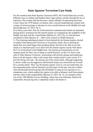 State Sponsor Terrorism Case Study
For the countries that State Sponsor Terrorism (SST), the United States has several
different ways it combats and handles these rogue nations, mostly through the use of
sanctions. One country that has become a repeat offender of sponsoring terrorism
is Iran. Since the 1979 Islamic revolution, Iran s clerical leadership has worked with
a range of terrorist groups to advance its own overall interests in the Middle East and
abroad (Byman, #2, 2015, Pg.1).
Over thirty years later, this use of terrorism has continued and remains an important
foreign policy instrument for the Iranian regime as it antagonizes the neighbors in the
Middle East and with the United States (Byman #2, 2015, Pg. 2). Iran has been
considered a State Sponsor of ... Show more content on Helpwriting.net ...
1). This looming radiological attack in Syria backed by the Iranian regime, elected
to employ State Sponsored Terrorism as its primary means, due to desiring an
attack that was much bigger than anything before, but also to be able to use this
attack as a statement piece as to show how the Iranian regime exactly feels about
the U.S. involvement in the Middle East. The Iranian government has several
strategic goals for their way of doing so called business, as the U.S. knows and
calls it, State Sponsor Terrorism. Associating with terrorist groups and employing
them to do the regime s dirty work, keeps Iran s hands clean to some extent. It is
just like hiring a hit man . By staying out of the actual attack, although supporting
it, doesn t make you the aggressor and therefore keeps you somewhat out of reach
for a counter attack. They way the Iranian regime views it, you are technically not
the responsible party and are therefore not the target. In the past, Iran has worked
with and through terrorist groups like Hizballah or using its own operatives in a
clandestine way, which enables the regime to be able to distance itself from attacks
and thus often evade responsibility (Byman #2, 2015, Pg. 4). An example of this
was in the 1996 Khobar Towers bombing, where Iran was ultimately found to be
responsible, but proving Iran s culpability made it far harder to
 
