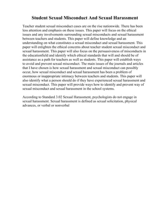 Student Sexual Misconduct And Sexual Harassment
Teacher student sexual misconduct cases are on the rise nationwide. There has been
less attention and emphasis on these issues. This paper will focus on the ethical
issues and any involvements surrounding sexual misconducts and sexual harassment
between teachers and students. This paper will define knowledge and an
understanding on what constitutes a sexual misconduct and sexual harassment. This
paper will enlighten the ethical concerns about teacher student sexual misconduct and
sexual harassment. This paper will also focus on the persuasiveness of misconducts in
the educationfield and identify which ethical standards that will and should be of
assistance as a path for teachers as well as students. This paper will establish ways
to avoid and prevent sexual misconduct. The main issues of the journals and articles
that I have chosen is how sexual harassment and sexual misconduct can possibly
occur, how sexual misconduct and sexual harassment has been a problem of
enormous or inappropriate intimacy between teachers and students. This paper will
also identify what a person should do if they have experienced sexual harassment and
sexual misconduct. This paper will provide ways how to identify and prevent way of
sexual misconduct and sexual harassment in the school systems.
According to Standard 3.02 Sexual Harassment, psychologists do not engage in
sexual harassment. Sexual harassment is defined as sexual solicitation, physical
advances, or verbal or nonverbal
 