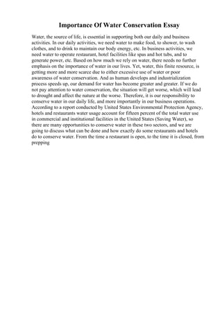 Importance Of Water Conservation Essay
Water, the source of life, is essential in supporting both our daily and business
activities. In our daily activities, we need water to make food, to shower, to wash
clothes, and to drink to maintain our body energy, etc. In business activities, we
need water to operate restaurant, hotel facilities like spas and hot tubs, and to
generate power, etc. Based on how much we rely on water, there needs no further
emphasis on the importance of water in our lives. Yet, water, this finite resource, is
getting more and more scarce due to either excessive use of water or poor
awareness of water conservation. And as human develops and industrialization
process speeds up, our demand for water has become greater and greater. If we do
not pay attention to water conservation, the situation will get worse, which will lead
to drought and affect the nature at the worse. Therefore, it is our responsibility to
conserve water in our daily life, and more importantly in our business operations.
According to a report conducted by United States Environmental Protection Agency,
hotels and restaurants water usage account for fifteen percent of the total water use
in commercial and institutional facilities in the United States (Saving Water), so
there are many opportunities to conserve water in these two sectors, and we are
going to discuss what can be done and how exactly do some restaurants and hotels
do to conserve water. From the time a restaurant is open, to the time it is closed, from
prepping
 