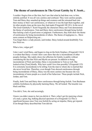 The theme of carelessness in The Great Gatsby by F. Scott...
I couldn t forgive him or like him, but I saw that what he had done was, to him,
entirely justified. It was all very careless and confused. They were careless people,
Tom and Daisy they smashed up things and creatures and the retreated back into
their money or their vast carelessness, or whatever it was the kept them together, and
let other people clean up the mess they had made (Fitzgerald 180 181). In the novel
The Great Gatsbyby F. Scott Fitzgerald, the characters Daisy and Tom demonstrate
the theme of carelessness. Tom and Daisy show carelessness through being foolish
thus lacking a lack of good sense or judgment. Furthermore, they both show the theme
of carelessness by being inconsiderate of others. The theme of negligence is... Show
more content on Helpwriting.net ...
You forget there s a lady present, said Jordan. Daisy looked around doubtfully You
kiss Nick too.
What a low, vulgar girl!
I don t care! cried Daisy, and began to clog on the brick fireplace. (Fitzgerald 116) It
is evident that Daisy s words I don t care show that she is inconsiderate of other
peoples feelings. She rudely shows her affection for Gatsby in public without
considering the fact that Nick and Myrtle are present. In addition to being
inconsiderate of Nick and Jordan, Daisy is inconsiderate to Tom as well. She
looked at him [Tom] blindly. Why how could I love him possibly? (Fitzgerald 132)
It is extremely inconsiderate to be telling Tom the man to whom she is married that
she never loved him. Therefore, even though Tom showed carelessness through
being inconsiderate of Daisy, Daisy was the more careless one because she was
inconsiderate of more people as a result of her behaviour. These people include Nick,
Jordan, and Tom.
Finally, both Tom and Daisy show carelessness through being foolish. Tom Buchanan
exhibits foolishness by physically harming Daisy. We all looked. The knuckle was
black and blue.
You did it, Tom, she said accusingly.
I know you didn t mean to, but you did do it. That s what I get for marrying a brute
of a man, a great, big, hulking physical specimen of a (Fitzgerald 12) This is
significant because since Tom was foolish by acting on impulse, Daisy got injured.
Even though Daisy described that Tom did not
 