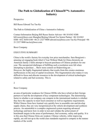 The Path to Globalization of ChinaвЂ™s Automotive
Industry
Perspective
Bill Russo Edward Tse Tao Ke
The Path to Globalization of China s Automotive Industry
Contact Information Beijing Bill Russo Senior Advisor +86 10 6563 8300
bill.russo@booz.com Shanghai/Beijing Edward Tse Senior Partner +86 10 6563
8300 +852 3650 6100 +86 21 2327 9800 edward.tse@booz.com Tao Ke Principal +86
21 2327 9800 tao.ke@booz.com
Booz Company
EXECUTIVE SUMMARY
China is the world s factory for everyday low price merchandise. Sara Bongiorni s
amusing yet engaging book titled A Year Without Made In China chronicles an
American family s futile attempt to boycott purchases of Chinese products for one
year. The unexpected challenges of fulfilling such a resolution were felt when
attempting to purchase ... Show more content on Helpwriting.net ...
However, the highly fragmented industry that results from this creates enormous
inefficiencies in the area of capital investment. This fragmentation also makes it very
difficult to focus and allocate resources to the development of critical technologies
related to safety and fuel economy. This is
2
Booz Company
an area of particular weakness for Chinese OEMs who have relied on their foreign
partners to lead the development of key component technologies. The determining
factor in whether a car company can compete in the international markets is whether
they have the capacity to meet local consumer as well as regulatory requirements.
While Chinese firms have learned very quickly how to assemble cars and develop
supply chains, they are very inexperienced at the vehicle development and synthesis
process. An automobile is a complex engineered system requiring advanced
technology and know how in order to test and validate the achievement of
benchmark targets in the areas of performance, fuel economy, safety and quality. It is
in this area that Chinese firms are weakest. Chinese vehicles, while improving
rapidly, are still not up to the world class standards required to compete in the mature
markets of the world.
 