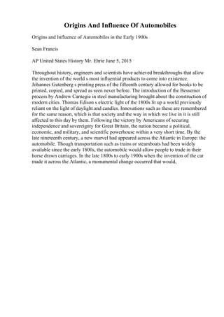 Origins And Influence Of Automobiles
Origins and Influence of Automobiles in the Early 1900s
Sean Francis
AP United States History Mr. Ehrie June 5, 2015
Throughout history, engineers and scientists have achieved breakthroughs that allow
the invention of the world s most influential products to come into existence.
Johannes Gutenberg s printing press of the fifteenth century allowed for books to be
printed, copied, and spread as seen never before. The introduction of the Bessemer
process by Andrew Carnegie in steel manufacturing brought about the construction of
modern cities. Thomas Edison s electric light of the 1800s lit up a world previously
reliant on the light of daylight and candles. Innovations such as these are remembered
for the same reason, which is that society and the way in which we live in it is still
affected to this day by them. Following the victory by Americans of securing
independence and sovereignty for Great Britain, the nation became a political,
economic, and military, and scientific powerhouse within a very short time. By the
late nineteenth century, a new marvel had appeared across the Atlantic in Europe: the
automobile. Though transportation such as trains or steamboats had been widely
available since the early 1800s, the automobile would allow people to trade in their
horse drawn carriages. In the late 1800s to early 1900s when the invention of the car
made it across the Atlantic, a monumental change occurred that would,
 