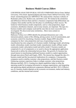 Business Model Canvas Zillow
E BUSINESS ANALYSIS OF REAL ESTATE COMPANIES Delvin Grant, DePaul
University, USA Email: dgrant2@depaul.edu Emna Cherif, DePaul University, USA
Email: emcherif@gmail.com ABSTRACT We analyzed the e business websites of
Realestate.yahoo.com, Realtor.com, and Zillow.com. We looked at the similarities
and differences between them and how e business components help differentiate one
company from another and the role this plays in contributing to their success. We
looked at which business model components, such as value proposition, target
customers, distribution channels, and revenue streams, are important. The type of e
business models each company used and the ones that are more successful were
investigated. We discovered some similarities... Show more content on
Helpwriting.net ...
Dubosson Torbay et al. (2002) identify the principal dimensions user s role,
interaction pattern, nature of the offering, pricing system, level of customization, and
economic control for classifying e business models. Rappa (2001) describes
companies by their value proposition and ways of generating revenue. His
classification has nine categories of e business models: brokerage model, advertising
model, infomediary model, merchant model, manufacturer model, affiliate model,
community model, subscription model and utility model. E business models are
comprised of a set of components so we need to choose the appropriate application
framework to define the relationship between them. The growth of e business has
raised interest in transforming traditional business models to exploit opportunities
through innovation (Pateli and Giaglis, 2003). The internet has changed the idea of a
business model and this has practical implications for companies. Consequently,
companies need to redefine customer value propositions, and their business model.
Enhancing customer experience helps to reshape customer value propositions
(Berman and Bell, 2011). Creating new digital capabilities helps to refine the
operating model by leveraging information to manage organizations, and integrating
and optimizing digital and physical components (Berman and Bell, 2011). Effective
use of e business models depends on the economic environment, market and industry
conditions, and the internal and external
 