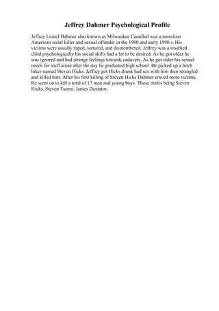 Jeffrey Dahmer Psychological Profile
Jeffrey Lionel Dahmer also known as Milwaukee Cannibal was a notorious
American serial killer and sexual offender in the 1980 and early 1990 s. His
victims were usually raped, tortured, and dismembered. Jeffrey was a troubled
child psychologically his social skills had a lot to be desired. As he got older he
was ignored and had strange feelings towards cadavers. As he got older his sexual
needs for stuff arose after the day he graduated high school. He picked up a hitch
hiker named Steven Hicks. Jeffrey got Hicks drunk had sex with him then strangled
and killed him. After his first killing of Steven Hicks Dahmer craved more victims.
He went on to kill a total of 17 men and young boys. Those males being Steven
Hicks, Steven Tuomi, James Daxtator,
 