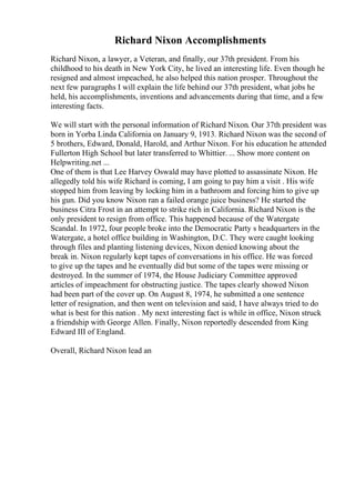 Richard Nixon Accomplishments
Richard Nixon, a lawyer, a Veteran, and finally, our 37th president. From his
childhood to his death in New York City, he lived an interesting life. Even though he
resigned and almost impeached, he also helped this nation prosper. Throughout the
next few paragraphs I will explain the life behind our 37th president, what jobs he
held, his accomplishments, inventions and advancements during that time, and a few
interesting facts.
We will start with the personal information of Richard Nixon. Our 37th president was
born in Yorba Linda California on January 9, 1913. Richard Nixon was the second of
5 brothers, Edward, Donald, Harold, and Arthur Nixon. For his education he attended
Fullerton High School but later transferred to Whittier. ... Show more content on
Helpwriting.net ...
One of them is that Lee Harvey Oswald may have plotted to assassinate Nixon. He
allegedly told his wife Richard is coming, I am going to pay him a visit . His wife
stopped him from leaving by locking him in a bathroom and forcing him to give up
his gun. Did you know Nixon ran a failed orange juice business? He started the
business Citra Frost in an attempt to strike rich in California. Richard Nixon is the
only president to resign from office. This happened because of the Watergate
Scandal. In 1972, four people broke into the Democratic Party s headquarters in the
Watergate, a hotel office building in Washington, D.C. They were caught looking
through files and planting listening devices, Nixon denied knowing about the
break in. Nixon regularly kept tapes of conversations in his office. He was forced
to give up the tapes and he eventually did but some of the tapes were missing or
destroyed. In the summer of 1974, the House Judiciary Committee approved
articles of impeachment for obstructing justice. The tapes clearly showed Nixon
had been part of the cover up. On August 8, 1974, he submitted a one sentence
letter of resignation, and then went on television and said, I have always tried to do
what is best for this nation . My next interesting fact is while in office, Nixon struck
a friendship with George Allen. Finally, Nixon reportedly descended from King
Edward III of England.
Overall, Richard Nixon lead an
 