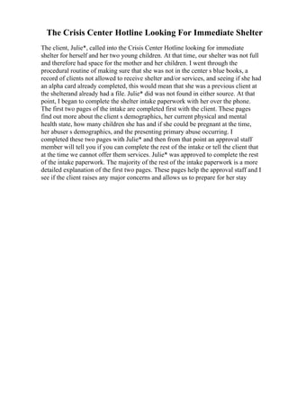 The Crisis Center Hotline Looking For Immediate Shelter
The client, Julie*, called into the Crisis Center Hotline looking for immediate
shelter for herself and her two young children. At that time, our shelter was not full
and therefore had space for the mother and her children. I went through the
procedural routine of making sure that she was not in the center s blue books, a
record of clients not allowed to receive shelter and/or services, and seeing if she had
an alpha card already completed, this would mean that she was a previous client at
the shelterand already had a file. Julie* did was not found in either source. At that
point, I began to complete the shelter intake paperwork with her over the phone.
The first two pages of the intake are completed first with the client. These pages
find out more about the client s demographics, her current physical and mental
health state, how many children she has and if she could be pregnant at the time,
her abuser s demographics, and the presenting primary abuse occurring. I
completed these two pages with Julie* and then from that point an approval staff
member will tell you if you can complete the rest of the intake or tell the client that
at the time we cannot offer them services. Julie* was approved to complete the rest
of the intake paperwork. The majority of the rest of the intake paperwork is a more
detailed explanation of the first two pages. These pages help the approval staff and I
see if the client raises any major concerns and allows us to prepare for her stay
 