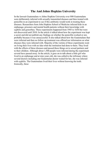 The And Johns Hopkins University
In the lawsuit Guatemalans vs Johns Hopkins University over 800 Guatemalans
were deliberately infected with sexually transmitted diseases and then treated with
penicillin in an experiment to see if this antibiotic would work in treating these
diseases. Researchers from John Hopkins School of Medicine infected kids in an
orphanage, prisoners and mental health patients without their knowledge with
syphilis and gonorrhea. These experiments happened from 1945 to 1656 but were
not discovered until 2010. In the article it talked about how the experiment was kept
a secret and did not publish any findings on whether the penicillin worked or not,
probably because it was unsuccessful. It also talked about how the Guatemalans that
were infected and then no follow up treatment was offered nor information on what
diseases they were infected with. Majority of the victims of these experiments went
on living their lives with no idea what the institution had done to them. They lived
with the effects of these diseases and passed these things on to sexual partners and
to their children. Although about 1,500 people were infected during the experiment
several have passed away. In the article, it goes on to talk about a little girl who
lived in an orphanage and at nine years old, she was called to the infirmary where
several doctors including one Guatemalan doctor waited for her, she was infected
with syphilis. The Guatemalans lived their lives without knowing the truth.
Ironically, these
 