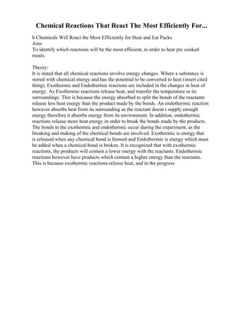 Chemical Reactions That React The Most Efficiently For...
h Chemicals Will React the Most Efficiently for Heat and Eat Packs
Aim:
To identify which reactions will be the most efficient, in order to heat pre cooked
meals.
Theory:
It is stated that all chemical reactions involve energy changes. Where a substance is
stored with chemical energy and has the potential to be converted to heat (insert cited
thing). Exothermic and Endothermic reactions are included in the changes in heat of
energy. As Exothermic reactions release heat, and transfer the temperature to its
surroundings. This is because the energy absorbed to split the bonds of the reactants
release less heat energy than the product made by the bonds. An endothermic reaction
however absorbs heat from its surrounding as the reactant doesn t supply enough
energy therefore it absorbs energy from its environment. In addition, endothermic
reactions release more heat energy in order to break the bonds made by the products.
The bonds in the exothermic and endothermic occur during the experiment, as the
breaking and making of the chemical bonds are involved. Exothermic is energy that
is released when any chemical bond is formed and Endothermic is energy which must
be added when a chemical bond is broken. It is recognized that with exothermic
reactions, the products will contain a lower energy with the reactants. Endothermic
reactions however have products which contain a higher energy than the reactants.
This is because exothermic reactions release heat, and in the progress
 