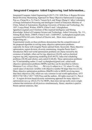 Integrated Computer Aided Engineering And Information...
Integrated Computer Aided Engineering 0 (2017) 1?0 1 IOS Press A Region Division
Based Diversity Maintaining Approach for Many Objective Optimization Linqiang
Pan a,c, Cheng He a, Ye Tian b, Yansen Su b, and Xingyi Zhang b,? aKey Laboratory
of Image Information Processing and Intelligent Control of Education Ministry of
China, School of Automation, Huazhong University of Science and Technology, No.
1037, Luoyu Road, Wuhan, 430074, China E mail: {chenghehust,
lqpanhust}@gmail.com b Institute of Bio inspired Intelligence and Mining
Knowledge, School of Computer Science and Technology, Anhui University, No. 111,
Jiulong Road, Hefei, 230039, China E mail: {?eld910921, xyzhanghust}@gmail.com,
suyansen1985@163.com c School of Electric and... Show more content on
Helpwriting.net ...
Experimental results on these problems demonstrate that the competitiveness of
the proposed algorithm in solving many objective optimization problems,
especially for those with irregular Pareto optimal fronts. Keywords: Many objective
optimization, region division, diversity maintaining, irregular Pareto front 1.
Introduction Most real world optimization problems are charac terized by the
existence of multiple, often con?ict ing, objectives [10,29], such as electrical
engineer ing [44], engineering modelling [6,43,49,53], indus trial scheduling
problems [28,58] and robotics and control [5,40,48]. These optimization problems
are *Corresponding author. E mail: xyzhanghust@gmail.com. called multi
objective optimization problems (MOPs) and they can be described as follows
Minimize F (x) =(f1(x), f2(x), . . . , fM (x)) (1) subject to x ? X, where X is the
search space of decision variables with objective number M larger than two [12,9].
Many objective optimization problems (MaOPs) refer to MOPs involving more
than three objectives [30], which are very common in real world applications, 1875
8835/17/$17.00 c? 2017 ? IOS Press and the authors. All rights reserved 2 L. Pan et
al. / A region division based diversity maintaining approach for many objective
optimization see e.g. [20,22,37]. For MOPs, there does not typ ically exist a single
solution that minimizes all ob jectives simultaneously. Hence, attention is paid to
Pareto optimal solutions, that
 