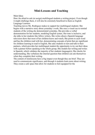Mini-Lessons and Teaching
Main Ideas
Don t be afraid to ask (or assign) multilingual students a writing project. Even though
it might challenge them, it will also be extremely beneficial to them as English
Language Learners.
Teaching moves Ms. Rodriguez makes to support her multilingual students: She
begins with a narrative story about yesterday s work, She uses a visual cue to remind
students of the writing she demonstrated yesterday, She provides a verbal
demonstration for her students, modeling English syntax, Her tone is inclusive, and
she talks to her students like fellow writers, She writes about a Spanish language
television show that most of her children know and watch, She points to each word
and has the children read with her, demonstrating concepts of print that are significant
for children learning to read in English, She asks students to turn and talk to their
partners, which provides her multilingual student the opportunity to try out their ideas
with a partner before speaking to the whole group, She models her writing and writes
in Spanish, which validates the majority of her students language(s), She checks for
understanding, She verbalizes the internal question that children can ask themselves
when they complete their writing.
The content of minilessons have a big impact even though they are brief. They are
used to communicate significance, and through it students learn more about writing.
They create a safe space that allow for students to feel equipped for the
 