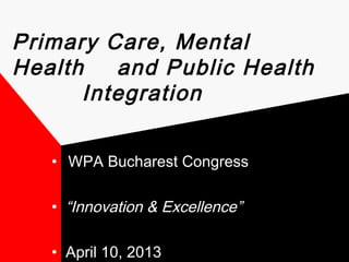Primary Care, Mental 
Health and Public Health 
Integration 
• WPA Bucharest Congress 
• “Innovation & Excellence” 
• April 10, 2013 
 