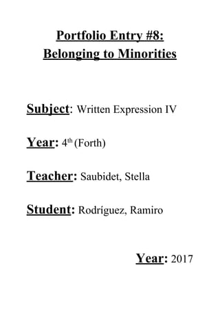 Portfolio​ ​Entry​ ​#8:
Belonging​ ​to​ ​Minorities
Subject​:​ ​​Written​ ​Expression​ ​IV
Year​:​​ ​4​th​ ​​
(Forth)
Teacher​:​​ ​Saubidet,​ ​Stella
Student​:​​ ​Rodríguez,​ ​Ramiro
Year​:​​ ​2017
 