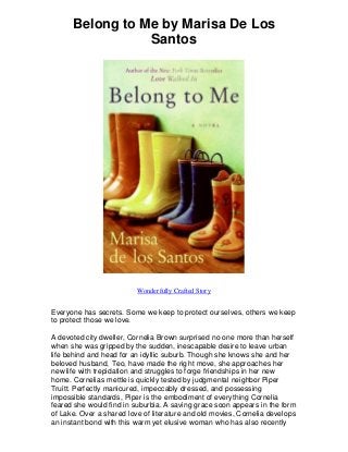 Belong to Me by Marisa De Los
Santos
Wonderfully Crafted Story
Everyone has secrets. Some we keep to protect ourselves, others we keep
to protect those we love.
A devoted city dweller, Cornelia Brown surprised no one more than herself
when she was gripped by the sudden, inescapable desire to leave urban
life behind and head for an idyllic suburb. Though she knows she and her
beloved husband, Teo, have made the right move, she approaches her
new life with trepidation and struggles to forge friendships in her new
home. Cornelias mettle is quickly tested by judgmental neighbor Piper
Truitt. Perfectly manicured, impeccably dressed, and possessing
impossible standards, Piper is the embodiment of everything Cornelia
feared she would find in suburbia. A saving grace soon appears in the form
of Lake. Over a shared love of literature and old movies, Cornelia develops
an instant bond with this warm yet elusive woman who has also recently
 