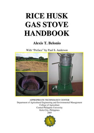 RICE HUSK
       GAS STOVE
       HANDBOOK
                Alexis T. Belonio
         With “Preface” by Paul S. Anderson




             APPROPRIATE TECHNOLOGY CENTER
Department of Agricultural Engineering and Environmental Management
                        College of Agriculture
                    Central Philippine University
                        Iloilo City, Philippines
                                  2005
 