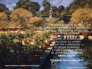 BOBOLI GARDENS, FLORENCE BY PHILIP CRAIQ Nura Slides “ NENHUM SUCESSO NA VIDA, COMO SER PRESIDENTE DE UMA NAÇÃO, SER RICO, FREQÜENTAR FACULDADE, ESCREVER UM LIVRO OU QUALQUER OUTRA COISA, É CAPAZ DE SOBREPUJAR O SUCESSO DO HOMEM QUE TEM A SENSAÇÃO DO DEVER CUMPRIDO, E CUJOS FILHOS E NETOS SE LEVANTAM E O CHAMAM ABENÇOADO .” Theodore Roosevelt, 1917 www.otimismoemrede.com 