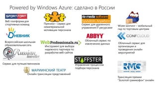 Powered by Windows Azure: сделано в России

 Веб платформа для
 спортивных команд            Пряники – сервис для        Сервис для удаленного
                              нематериальной                                        Wizee Шопинг – мобильный
                                                          управления IT ресурсами   гид по торговым центрам
                              мотивации персонала



                                                             Облачный сервис по
 Всероссийская школьная                                                             Облачный сервис для
                                                             извлечению данных
 образовательная сеть         Инструмент для выбора                                 организации и
                              надежного партнера по                                 проведения онлайн
                              разработке веб-сайтов                                 мероприятий



Сервис для путешественников                           Управление процессом
                                                      подбора персонала

                 Онлайн трансляции представлений
                                                                                    Трансляция премии
                                                                                    “Золотой граммофон” онлайн
 