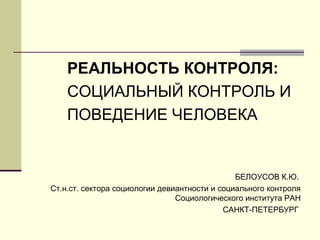 РЕАЛЬНОСТЬ КОНТРОЛЯ:
СОЦИАЛЬНЫЙ КОНТРОЛЬ И
ПОВЕДЕНИЕ ЧЕЛОВЕКА

БЕЛОУСОВ К.Ю.
Ст.н.ст. сектора социологии девиантности и социального контроля
Социологического института РАН
САНКТ-ПЕТЕРБУРГ

 