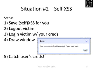 Situation #2 – Self XSS 
Defcon Russia (DCG #7812) 
19 
Steps: 
1) Save (self)XSS for you 
2) Logout victim 
3) Login victim w/ your creds 
4) Draw window 
5) Catch user’s creds!  